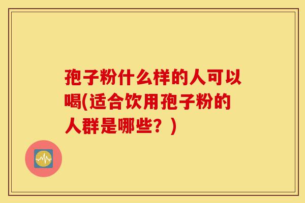 孢子粉什么样的人可以喝(适合饮用孢子粉的人群是哪些？)-第1张图片-灵芝之家
