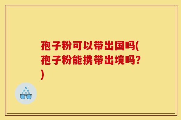 孢子粉可以带出国吗(孢子粉能携带出境吗?)-第1张图片-灵芝之家 孢子粉可以带出国吗(孢子粉能携带出境吗?)-第1张图片-灵芝之家