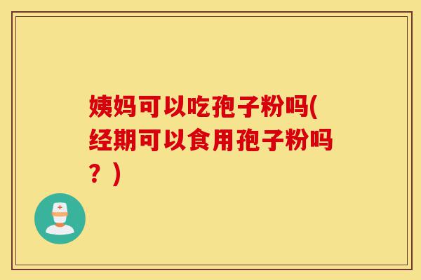 姨妈可以吃孢子粉吗(经期可以食用孢子粉吗?)-第1张图片-灵芝之家 姨妈可以吃孢子粉吗(经期可以食用孢子粉吗?)-第1张图片-灵芝之家