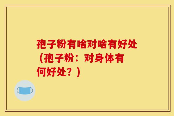 孢子粉有啥对啥有好处 (孢子粉:对身体有何好处?)-第1张图片-灵芝之家 孢子粉有啥对啥有好处 (孢子粉:对身体有何好处?)-第1张图片-灵芝之家