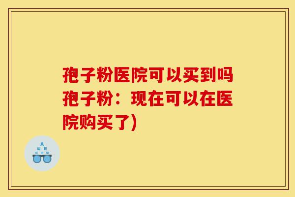 孢子粉医院可以买到吗孢子粉:现在可以在医院购买了)-第1张图片-灵芝之家 孢子粉医院可以买到吗孢子粉:现在可以在医院购买了)-第1张图片-灵芝之家
