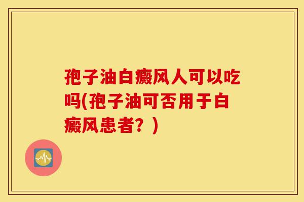 孢子油白癜风人可以吃吗(孢子油可否用于白癜风患者?)-第1张图片-灵芝之家 孢子油白癜风人可以吃吗(孢子油可否用于白癜风患者?)-第1张图片-灵芝之家
