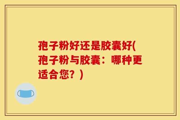 孢子粉好还是胶囊好(孢子粉与胶囊:哪种更适合您?)-第1张图片-灵芝之家 孢子粉好还是胶囊好(孢子粉与胶囊:哪种更适合您?)-第1张图片-灵芝之家