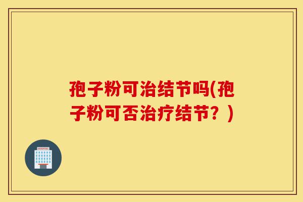 孢子粉可治结节吗(孢子粉可否治疗结节?)-第1张图片-灵芝之家 孢子粉可治结节吗(孢子粉可否治疗结节?)-第1张图片-灵芝之家
