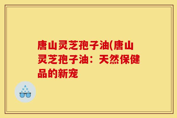 唐山灵芝孢子油(唐山灵芝孢子油:天然保健品的新宠-第1张图片-灵芝之家 唐山灵芝孢子油(唐山灵芝孢子油:天然保健品的新宠-第1张图片-灵芝之家