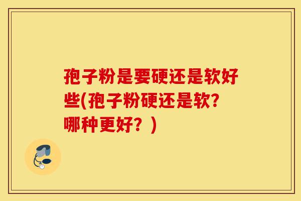 孢子粉是要硬还是软好些(孢子粉硬还是软？哪种更好？)-第1张图片-灵芝之家