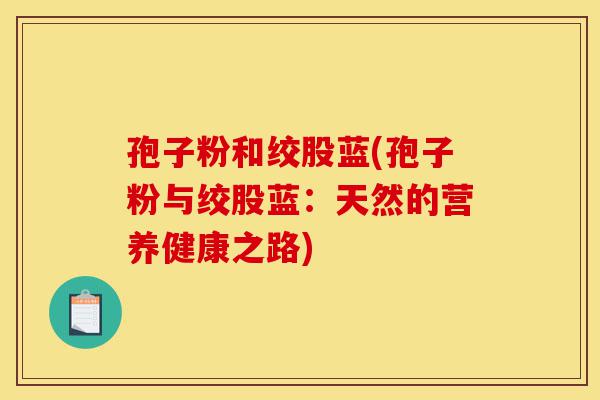孢子粉和绞股蓝(孢子粉与绞股蓝：天然的营养健康之路)-第1张图片-灵芝之家