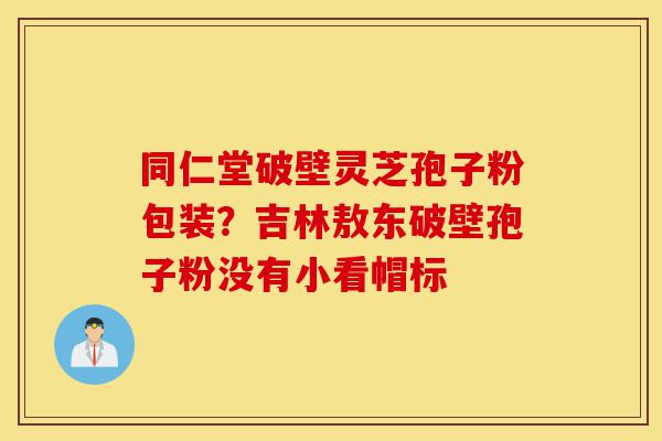 同仁堂破壁灵芝孢子粉包装?吉林敖东破壁孢子粉没有小看帽标-第1张图片-灵芝之家 同仁堂破壁灵芝孢子粉包装?吉林敖东破壁孢子粉没有小看帽标-第1张图片-灵芝之家