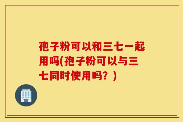 孢子粉可以和三七一起用吗(孢子粉可以与三七同时使用吗？)-第1张图片-灵芝之家