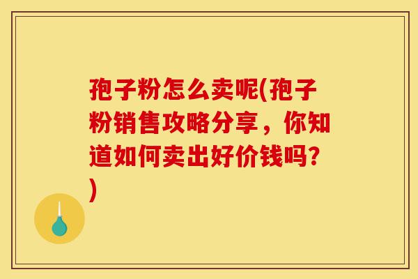 孢子粉怎么卖呢(孢子粉销售攻略分享，你知道如何卖出好价钱吗？)-第1张图片-灵芝之家