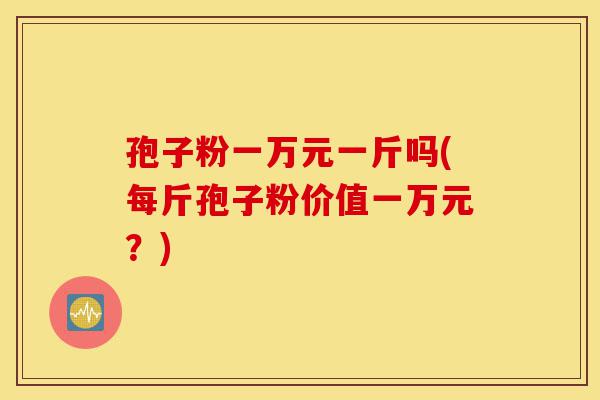 孢子粉一万元一斤吗(每斤孢子粉价值一万元?)-第1张图片-灵芝之家 孢子粉一万元一斤吗(每斤孢子粉价值一万元?)-第1张图片-灵芝之家