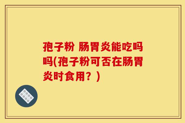 孢子粉 肠胃炎能吃吗吗(孢子粉可否在肠胃炎时食用?)-第1张图片-灵芝之家 孢子粉 肠胃炎能吃吗吗(孢子粉可否在肠胃炎时食用?)-第1张图片-灵芝之家