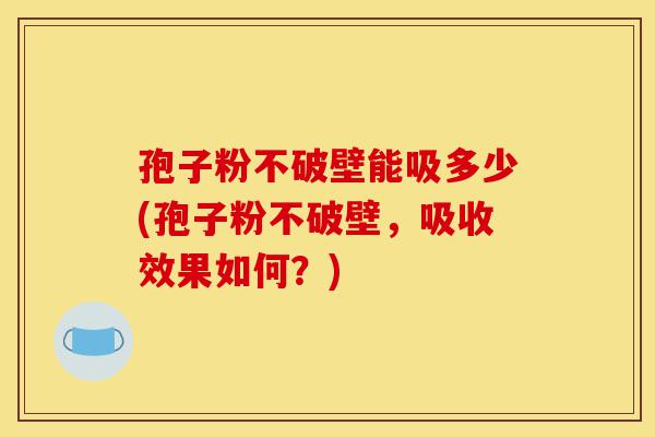 孢子粉不破壁能吸多少(孢子粉不破壁,吸收效果如何?)-第1张图片-灵芝之家 孢子粉不破壁能吸多少(孢子粉不破壁,吸收效果如何?)-第1张图片-灵芝之家