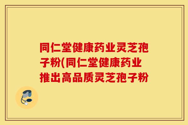 同仁堂健康药业灵芝孢子粉(同仁堂健康药业推出高品质灵芝孢子粉-第1张图片-灵芝之家 同仁堂健康药业灵芝孢子粉(同仁堂健康药业推出高品质灵芝孢子粉-第1张图片-灵芝之家