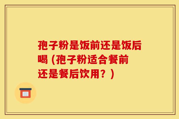 孢子粉是饭前还是饭后喝 (孢子粉适合餐前还是餐后饮用?)-第1张图片-灵芝之家 孢子粉是饭前还是饭后喝 (孢子粉适合餐前还是餐后饮用?)-第1张图片-灵芝之家
