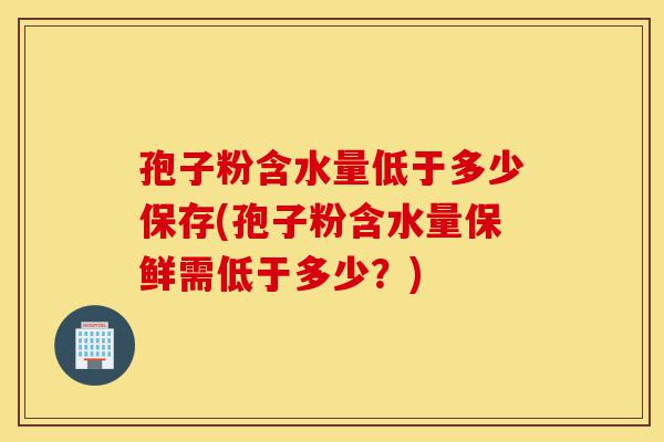 孢子粉含水量低于多少保存(孢子粉含水量保鲜需低于多少?)-第1张图片-灵芝之家 孢子粉含水量低于多少保存(孢子粉含水量保鲜需低于多少?)-第1张图片-灵芝之家