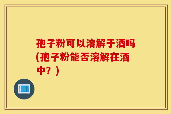 孢子粉可以溶解于酒吗(孢子粉能否溶解在酒中?)-第1张图片-灵芝之家 孢子粉可以溶解于酒吗(孢子粉能否溶解在酒中?)-第1张图片-灵芝之家
