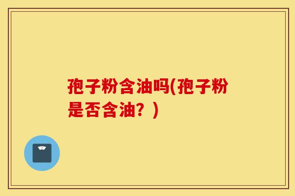孢子粉含油吗(孢子粉是否含油？)-第1张图片-灵芝之家