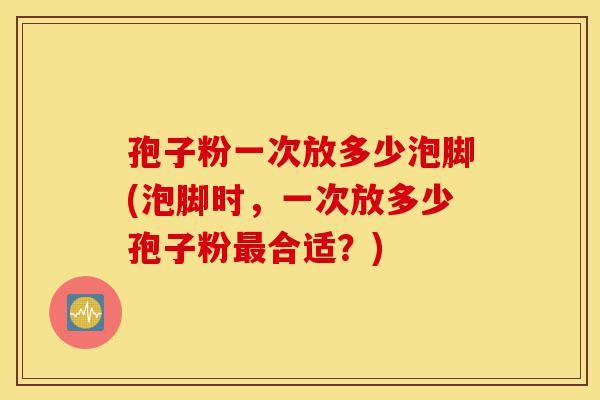 孢子粉一次放多少泡脚(泡脚时,一次放多少孢子粉最合适?)-第1张图片-灵芝之家 孢子粉一次放多少泡脚(泡脚时,一次放多少孢子粉最合适?)-第1张图片-灵芝之家