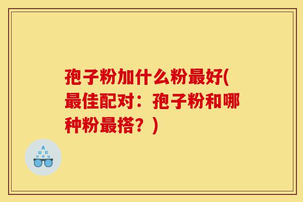 孢子粉加什么粉最好(最佳配对:孢子粉和哪种粉最搭?)-第1张图片-灵芝之家 孢子粉加什么粉最好(最佳配对:孢子粉和哪种粉最搭?)-第1张图片-灵芝之家