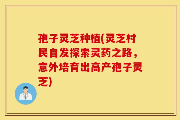 孢子灵芝种植(灵芝村民自发探索灵药之路,意外培育出高产孢子灵芝)-第1张图片-灵芝之家 孢子灵芝种植(灵芝村民自发探索灵药之路,意外培育出高产孢子灵芝)-第1张图片-灵芝之家