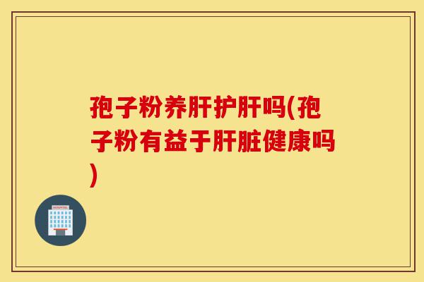 孢子粉养肝护肝吗(孢子粉有益于肝脏健康吗)-第1张图片-灵芝之家