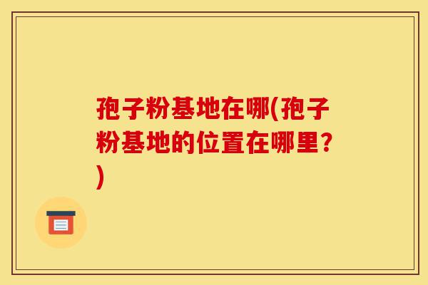 孢子粉基地在哪(孢子粉基地的位置在哪里?)-第1张图片-灵芝之家 孢子粉基地在哪(孢子粉基地的位置在哪里?)-第1张图片-灵芝之家