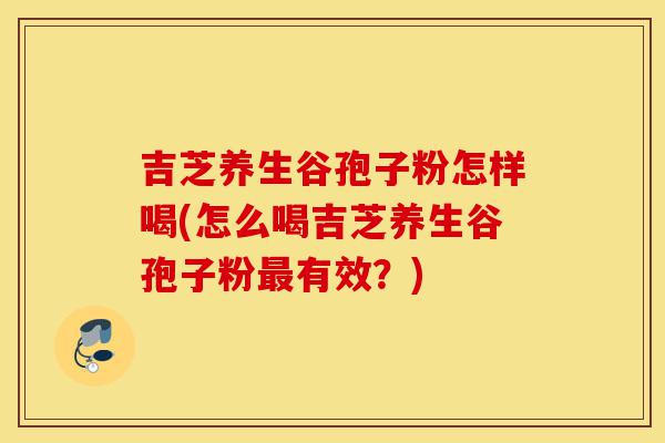 吉芝养生谷孢子粉怎样喝(怎么喝吉芝养生谷孢子粉最有效?)-第1张图片-灵芝之家 吉芝养生谷孢子粉怎样喝(怎么喝吉芝养生谷孢子粉最有效?)-第1张图片-灵芝之家