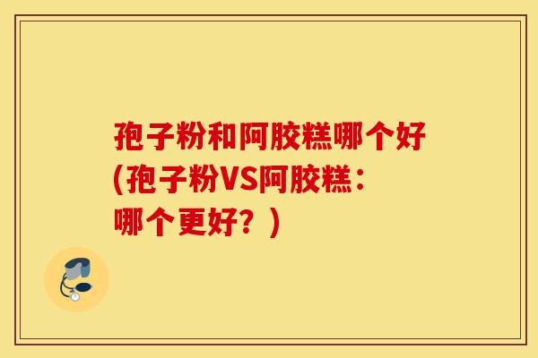 孢子粉和阿胶糕哪个好(孢子粉VS阿胶糕：哪个更好？)-第1张图片-灵芝之家