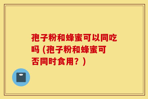 孢子粉和蜂蜜可以同吃吗 (孢子粉和蜂蜜可否同时食用？)-第1张图片-灵芝之家