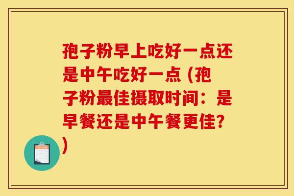 孢子粉早上吃好一点还是中午吃好一点 (孢子粉最佳摄取时间:是早餐还是中午餐更佳?)-第1张图片-灵芝之家 孢子粉早上吃好一点还是中午吃好一点 (孢子粉最佳摄取时间:是早餐还是中午餐更佳?)-第1张图片-灵芝之家