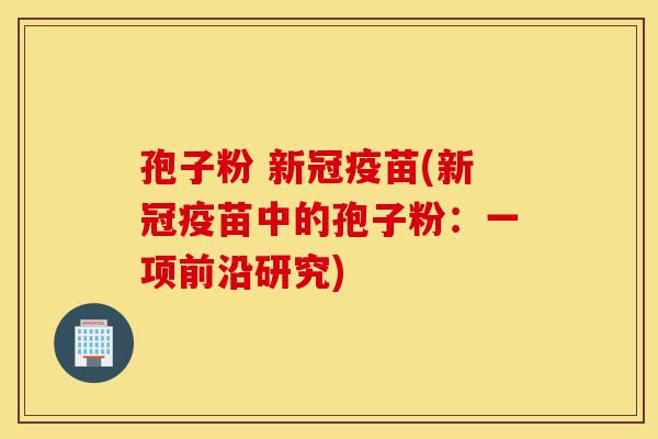 孢子粉 新冠疫苗(新冠疫苗中的孢子粉:一项前沿研究)-第1张图片-灵芝之家 孢子粉 新冠疫苗(新冠疫苗中的孢子粉:一项前沿研究)-第1张图片-灵芝之家