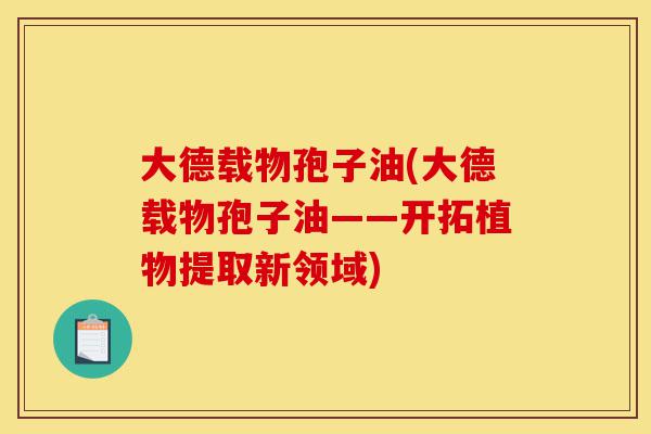 大德载物孢子油(大德载物孢子油——开拓植物提取新领域)-第1张图片-灵芝之家 大德载物孢子油(大德载物孢子油——开拓植物提取新领域)-第1张图片-灵芝之家