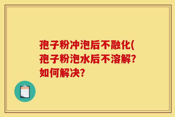 孢子粉冲泡后不融化(孢子粉泡水后不溶解?如何解决?-第1张图片-灵芝之家 孢子粉冲泡后不融化(孢子粉泡水后不溶解?如何解决?-第1张图片-灵芝之家