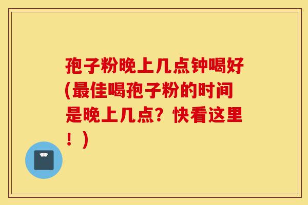 孢子粉晚上几点钟喝好(最佳喝孢子粉的时间是晚上几点?快看这里!)-第1张图片-灵芝之家 孢子粉晚上几点钟喝好(最佳喝孢子粉的时间是晚上几点?快看这里!)-第1张图片-灵芝之家