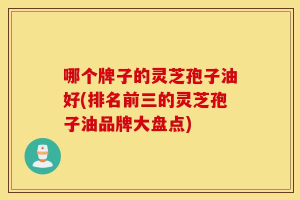 哪个牌子的灵芝孢子油好(排名前三的灵芝孢子油品牌大盘点)-第1张图片-灵芝之家 哪个牌子的灵芝孢子油好(排名前三的灵芝孢子油品牌大盘点)-第1张图片-灵芝之家