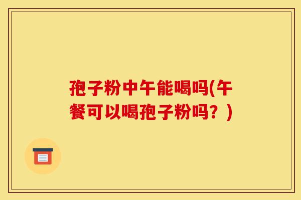 孢子粉中午能喝吗(午餐可以喝孢子粉吗？)-第1张图片-灵芝之家