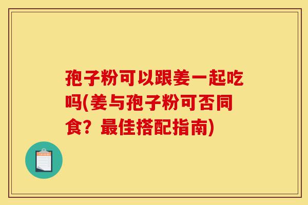 孢子粉可以跟姜一起吃吗(姜与孢子粉可否同食?最佳搭配指南)-第1张图片-灵芝之家 孢子粉可以跟姜一起吃吗(姜与孢子粉可否同食?最佳搭配指南)-第1张图片-灵芝之家