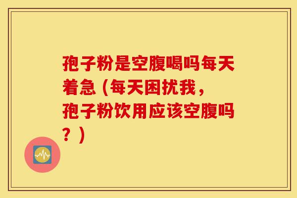 孢子粉是空腹喝吗每天着急 (每天困扰我,孢子粉饮用应该空腹吗?)-第1张图片-灵芝之家 孢子粉是空腹喝吗每天着急 (每天困扰我,孢子粉饮用应该空腹吗?)-第1张图片-灵芝之家