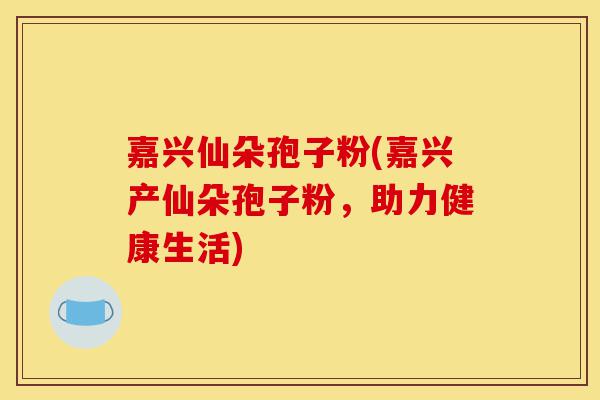 嘉兴仙朵孢子粉(嘉兴产仙朵孢子粉,助力健康生活)-第1张图片-灵芝之家 嘉兴仙朵孢子粉(嘉兴产仙朵孢子粉,助力健康生活)-第1张图片-灵芝之家