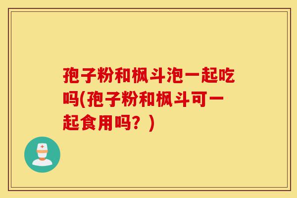 孢子粉和枫斗泡一起吃吗(孢子粉和枫斗可一起食用吗?)-第1张图片-灵芝之家 孢子粉和枫斗泡一起吃吗(孢子粉和枫斗可一起食用吗?)-第1张图片-灵芝之家