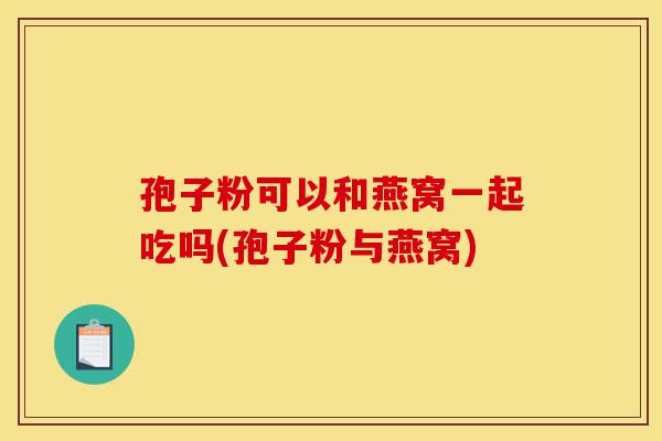 孢子粉可以和燕窝一起吃吗(孢子粉与燕窝)-第1张图片-灵芝之家