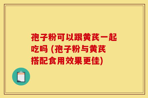 孢子粉可以跟黄芪一起吃吗 (孢子粉与黄芪搭配食用效果更佳)-第1张图片-灵芝之家 孢子粉可以跟黄芪一起吃吗 (孢子粉与黄芪搭配食用效果更佳)-第1张图片-灵芝之家