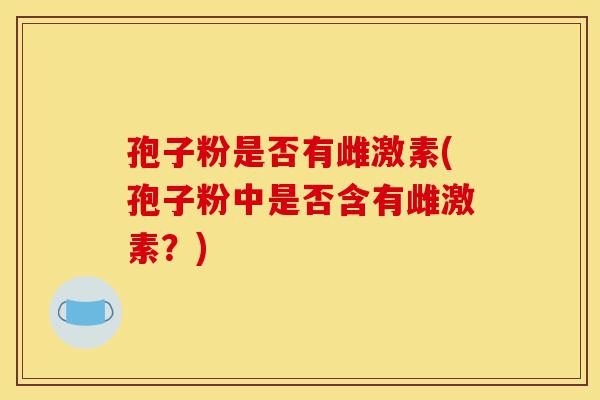 孢子粉是否有雌激素(孢子粉中是否含有雌激素?)-第1张图片-灵芝之家 孢子粉是否有雌激素(孢子粉中是否含有雌激素?)-第1张图片-灵芝之家