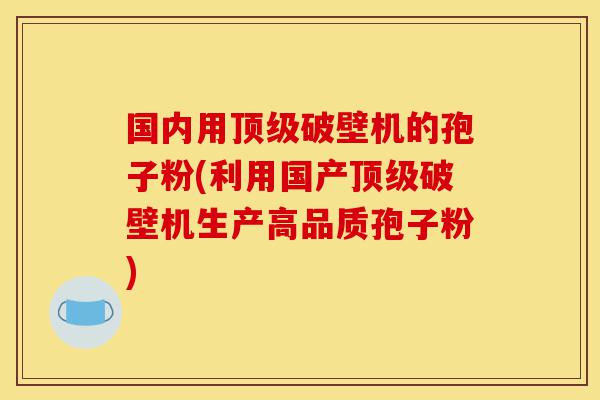 国内用顶级破壁机的孢子粉(利用国产顶级破壁机生产高品质孢子粉)-第1张图片-灵芝之家 国内用顶级破壁机的孢子粉(利用国产顶级破壁机生产高品质孢子粉)-第1张图片-灵芝之家
