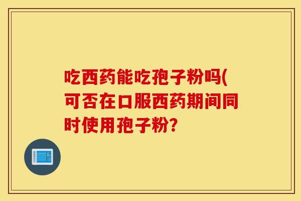吃西药能吃孢子粉吗(可否在口服西药期间同时使用孢子粉?-第1张图片-灵芝之家 吃西药能吃孢子粉吗(可否在口服西药期间同时使用孢子粉?-第1张图片-灵芝之家