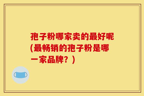 孢子粉哪家卖的最好呢(最畅销的孢子粉是哪一家品牌?)-第1张图片-灵芝之家 孢子粉哪家卖的最好呢(最畅销的孢子粉是哪一家品牌?)-第1张图片-灵芝之家