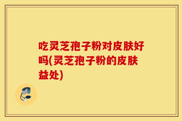 吃灵芝孢子粉对皮肤好吗(灵芝孢子粉的皮肤益处)-第1张图片-灵芝之家 吃灵芝孢子粉对皮肤好吗(灵芝孢子粉的皮肤益处)-第1张图片-灵芝之家