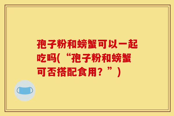 孢子粉和螃蟹可以一起吃吗(“孢子粉和螃蟹可否搭配食用?”)-第1张图片-灵芝之家 孢子粉和螃蟹可以一起吃吗(“孢子粉和螃蟹可否搭配食用?”)-第1张图片-灵芝之家