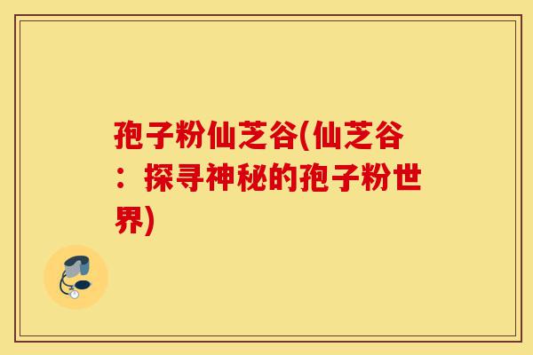 孢子粉仙芝谷(仙芝谷：探寻神秘的孢子粉世界)-第1张图片-灵芝之家